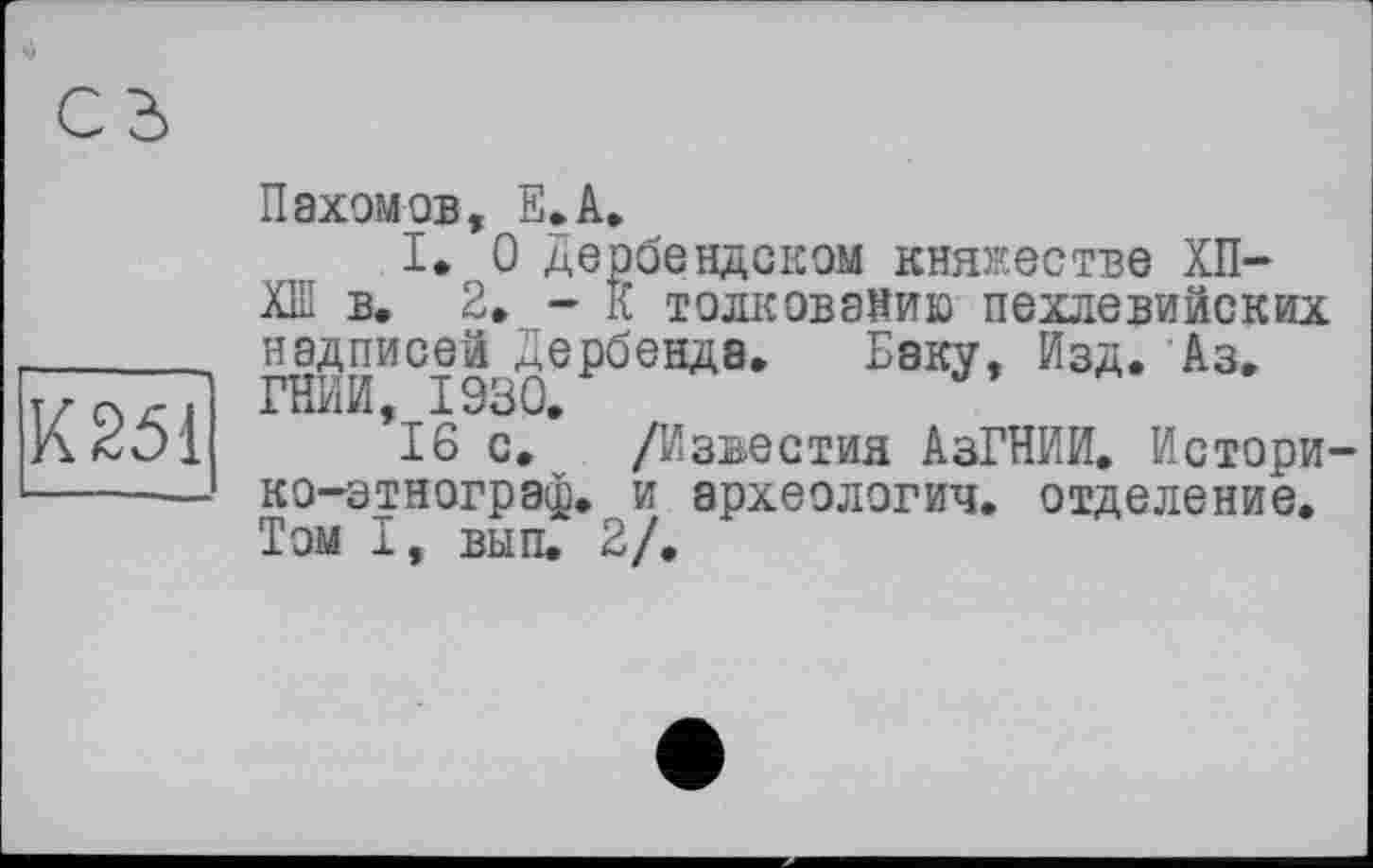 ﻿К251
Пахомов, Е.А.
I. О Деобеадском княжестве ХП-ХШ в. 2. - К толкованию пехлевийских надписей Дербенда. Баку, Изд. Аз. ГНИЙ, 1930.
16 с. /Известия АзГНИИ. Исторг ко-зтнограф. и археологич. отделение. Том I, вып. 2/.